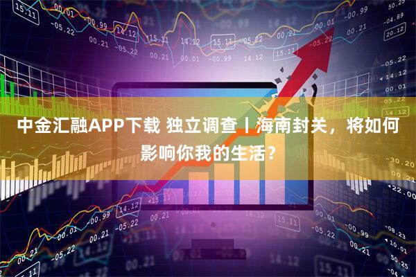 中金汇融APP下载 独立调查丨海南封关，将如何影响你我的生活？
