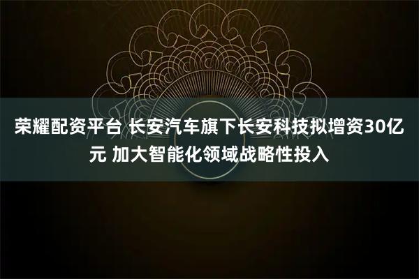 荣耀配资平台 长安汽车旗下长安科技拟增资30亿元 加大智能化领域战略性投入