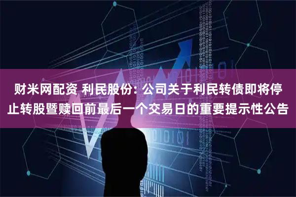 财米网配资 利民股份: 公司关于利民转债即将停止转股暨赎回前最后一个交易日的重要提示性公告