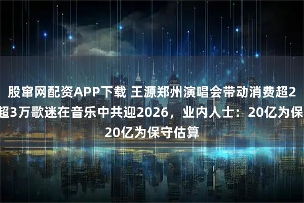 股窜网配资APP下载 王源郑州演唱会带动消费超20亿，超3万歌迷在音乐中共迎2026，业内人士：20亿为保守估算