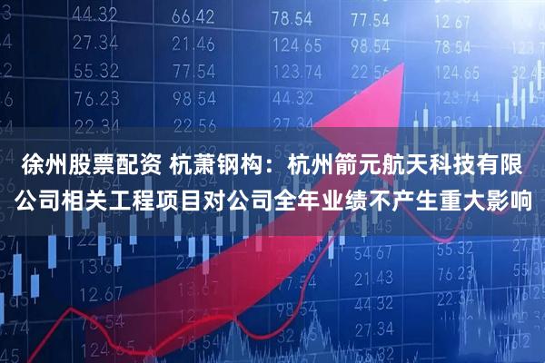 徐州股票配资 杭萧钢构：杭州箭元航天科技有限公司相关工程项目对公司全年业绩不产生重大影响