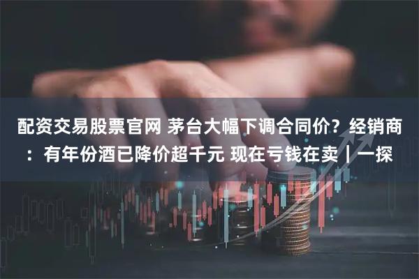 配资交易股票官网 茅台大幅下调合同价？经销商：有年份酒已降价超千元 现在亏钱在卖｜一探