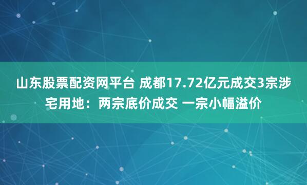 山东股票配资网平台 成都17.72亿元成交3宗涉宅用地：两宗底价成交 一宗小幅溢价