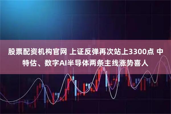 股票配资机构官网 上证反弹再次站上3300点 中特估、数字AI半导体两条主线涨势喜人
