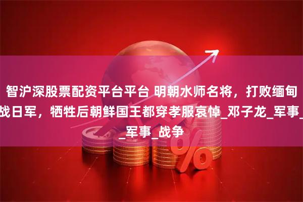 智沪深股票配资平台平台 明朝水师名将，打败缅甸又血战日军，牺牲后朝鲜国王都穿孝服哀悼_邓子龙_军事_战争