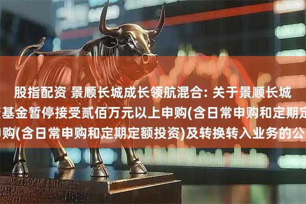 股指配资 景顺长城成长领航混合: 关于景顺长城成长领航混合型证券投资基金暂停接受贰佰万元以上申购(含日常申购和定期定额投资)及转换转入业务的公告