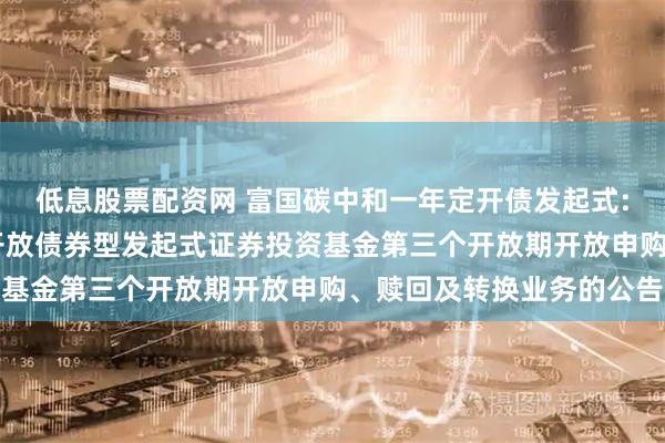 低息股票配资网 富国碳中和一年定开债发起式: 富国碳中和一年定期开放债券型发起式证券投资基金第三个开放期开放申购、赎回及转换业务的公告