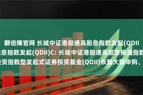 翻倍赚官网 长城中证港股通高股息指数发起(QDII)A,长城中证港股通高股息指数发起(QDII)C: 长城中证港股通高股息投资指数型发起式证券投资基金(QDII)恢复大额申购、定期定额投资业务的公告