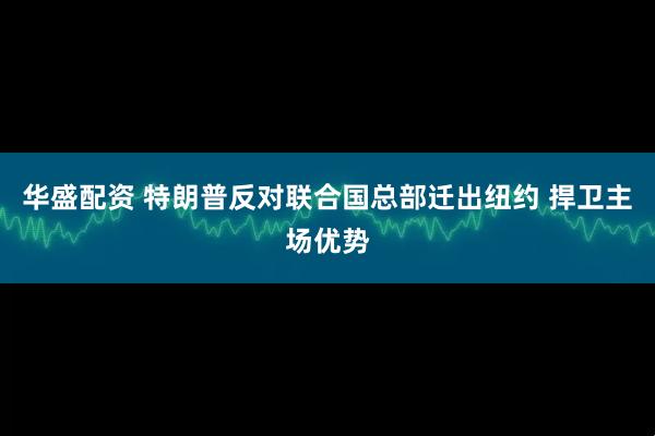 华盛配资 特朗普反对联合国总部迁出纽约 捍卫主场优势