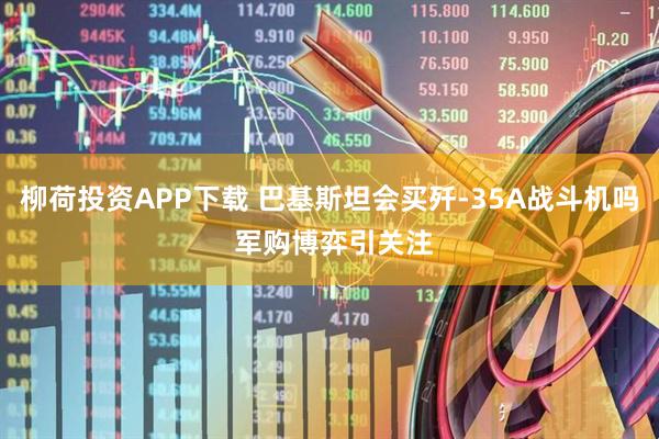 柳荷投资APP下载 巴基斯坦会买歼-35A战斗机吗 军购博弈引关注