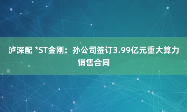 泸深配 *ST金刚：孙公司签订3.99亿元重大算力销售合同