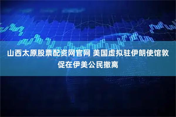 山西太原股票配资网官网 美国虚拟驻伊朗使馆敦促在伊美公民撤离