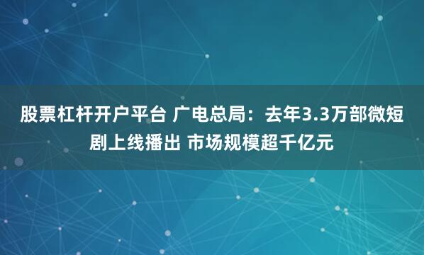 股票杠杆开户平台 广电总局：去年3.3万部微短剧上线播出 市场规模超千亿元