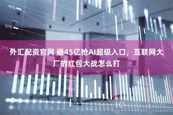 外汇配资官网 砸45亿抢AI超级入口，互联网大厂的红包大战怎么打