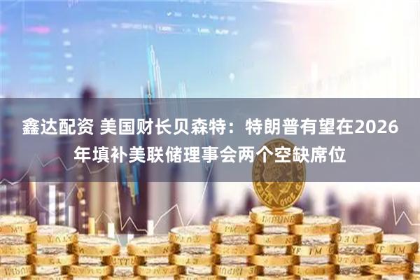 鑫达配资 美国财长贝森特：特朗普有望在2026年填补美联储理事会两个空缺席位