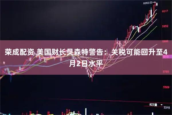 荣成配资 美国财长贝森特警告：关税可能回升至4月2日水平