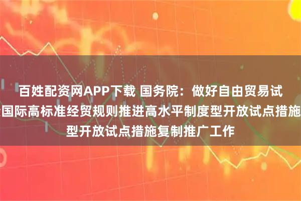 百姓配资网APP下载 国务院：做好自由贸易试验区全面对接国际高标准经贸规则推进高水平制度型开放试点措施复制推广工作