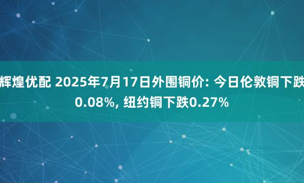 辉煌优配 2025年7月17日外围铜价: 今日伦敦铜下跌0.08%, 纽约铜下跌0.27%