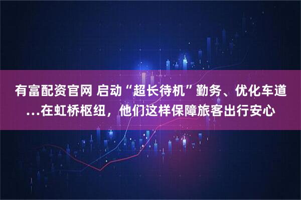 有富配资官网 启动“超长待机”勤务、优化车道…在虹桥枢纽，他们这样保障旅客出行安心