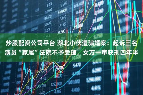 炒股配资公司平台 湖北小伙遭骗婚案：起诉三名演员“家属”法院不予受理，女方一审获刑四年半