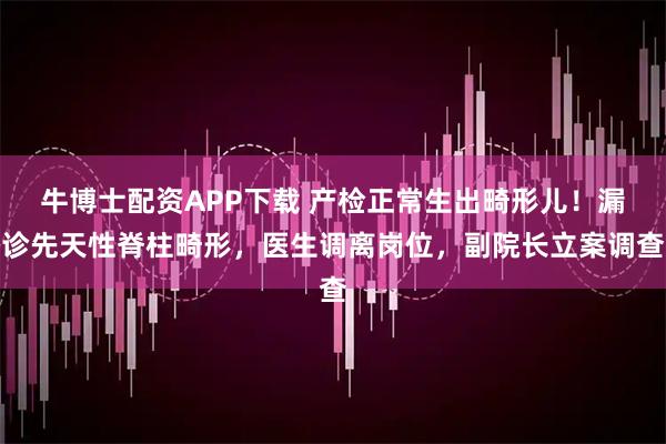牛博士配资APP下载 产检正常生出畸形儿！漏诊先天性脊柱畸形，医生调离岗位，副院长立案调查