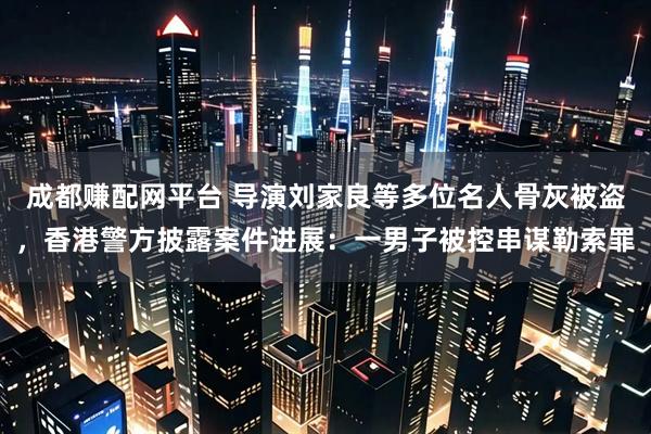 成都赚配网平台 导演刘家良等多位名人骨灰被盗，香港警方披露案件进展：一男子被控串谋勒索罪
