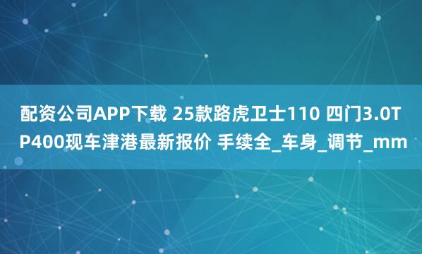 配资公司APP下载 25款路虎卫士110 四门3.0T P400现车津港最新报价 手续全_车身_调节_mm