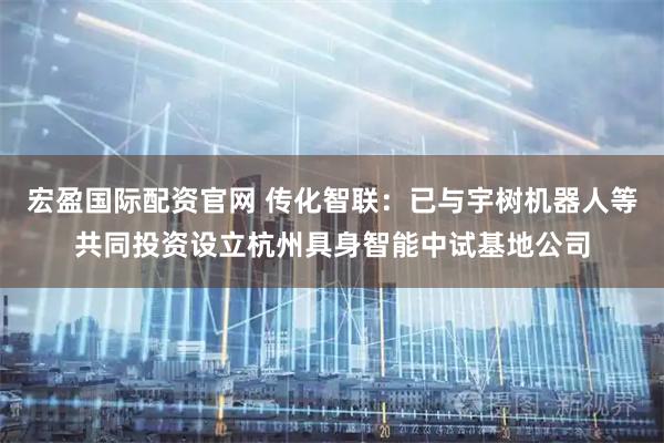 宏盈国际配资官网 传化智联:已与宇树机器人等共同投资设立杭州具身智能中试基地公司