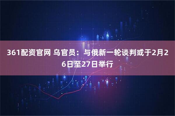 361配资官网 乌官员：与俄新一轮谈判或于2月26日至27日举行