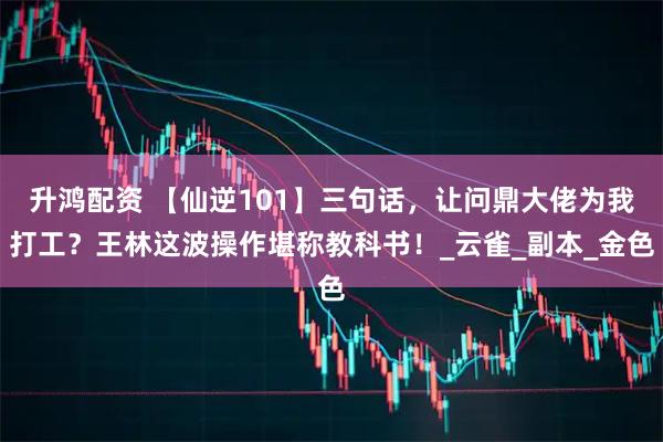 升鸿配资 【仙逆101】三句话，让问鼎大佬为我打工？王林这波操作堪称教科书！_云雀_副本_金色