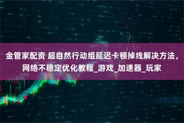 金管家配资 超自然行动组延迟卡顿掉线解决方法,网络不稳定优化教程_游戏_加速器_玩家