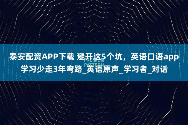 泰安配资APP下载 避开这5个坑，英语口语app学习少走3年弯路_英语原声_学习者_对话