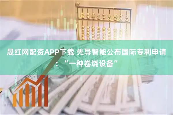 晟红网配资APP下载 先导智能公布国际专利申请：“一种卷绕设备”