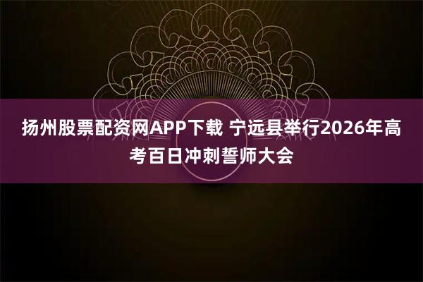 扬州股票配资网APP下载 宁远县举行2026年高考百日冲刺誓师大会
