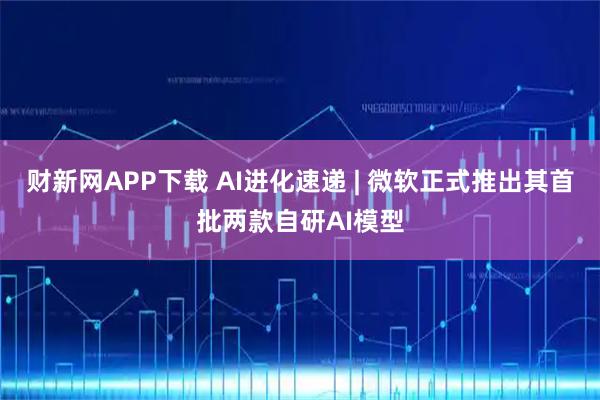 财新网APP下载 AI进化速递 | 微软正式推出其首批两款自研AI模型