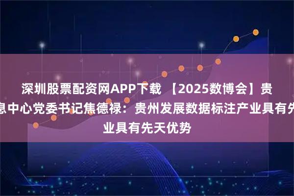 深圳股票配资网APP下载 【2025数博会】贵州省信息中心党委书记焦德禄：贵州发展数据标注产业具有先天优势