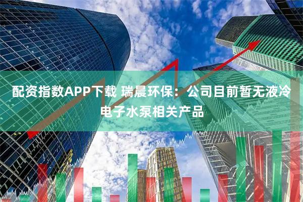 配资指数APP下载 瑞晨环保：公司目前暂无液冷电子水泵相关产品