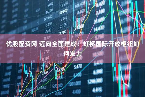 优股配资网 迈向全面建成：虹桥国际开放枢纽如何发力