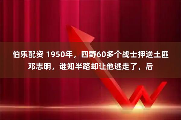 伯乐配资 1950年，四野60多个战士押送土匪邓志明，谁知半路却让他逃走了，后